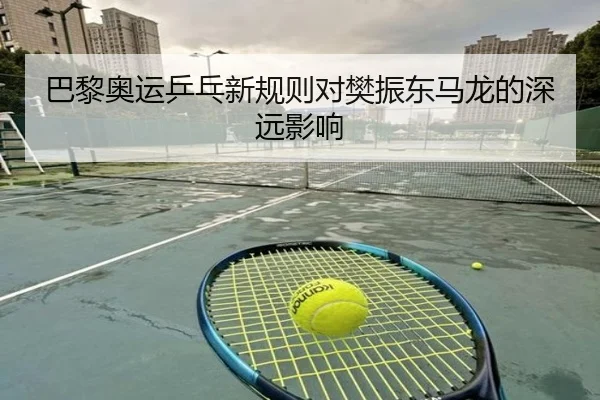 巴黎奥运乒乓新规则对樊振东马龙的深远影响